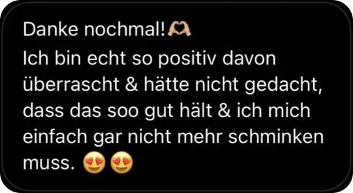 Danke nochmal! Ich bin echt so positiv davon überrascht und hätte nicht gedacht, dass das so gut hält und ich mich einfach gar nicht mehr schminken muss.