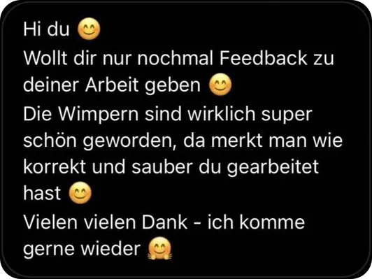 Hi du, wollt dir nur nochmal Feedback zu deiner Arbeit geben. Die Wimpern sind wirklich super schön geworden, da merkt man wie korrekt und sauber du gearbeitet hast. Vielen vielen Dank, ich komme gerne wieder